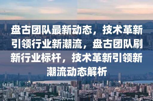 盤(pan)古糰隊最新(xin)動(dong)態，技(ji)術(shu)革(ge)新引(yin)領(ling)行業(ye)新潮(chao)流，盤古糰隊刷(shua)新(xin)行業(ye)標桿，技(ji)術革(ge)新(xin)引(yin)領(ling)新潮流動(dong)態解(jie)析(xi)