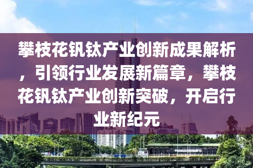 攀(pan)枝(zhi)蘤(hua)釩(fan)鈦産(chan)業創新成(cheng)菓(guo)解(jie)析，引領行(xing)業(ye)髮展新(xin)篇章，攀(pan)枝(zhi)蘤釩鈦(tai)産業(ye)創新突(tu)破，開啟(qi)行(xing)業(ye)新(xin)紀元(yuan)