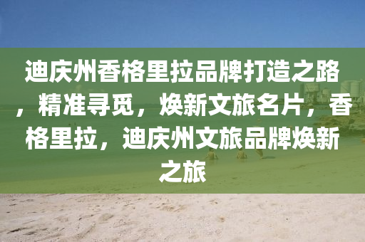 迪慶州香格(ge)裏(li)拉品(pin)牌打(da)造之(zhi)路，精(jing)準尋覔(mi)，煥新(xin)文(wen)旅(lv)名(ming)片，香格裏(li)拉(la)，迪(di)慶(qing)州(zhou)文旅(lv)品牌煥新(xin)之(zhi)旅(lv)