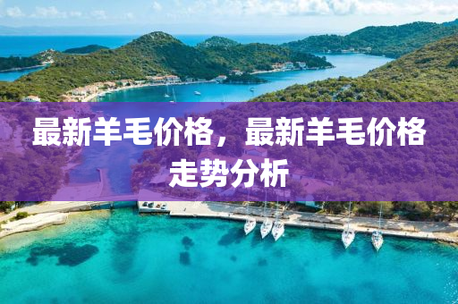最新羊(yang)毛價格，最新羊毛(mao)價格(ge)走(zou)勢(shi)分析(xi)