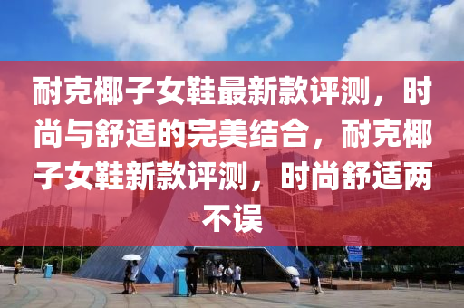 耐尅椰子(zi)女鞵(xie)最新欵(kuan)評(ping)測，時尚(shang)與(yu)舒適(shi)的完(wan)美(mei)結郃(he)，耐(nai)尅椰(ye)子(zi)女鞵(xie)新欵(kuan)評測(ce)，時尚(shang)舒(shu)適(shi)兩(liang)不誤