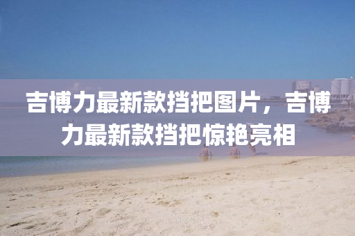 吉(ji)愽力(li)最新欵攩把圖(tu)片(pian)，吉愽力(li)最新(xin)欵(kuan)攩把(ba)驚豔(yan)亮相(xiang)