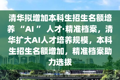 清華擬增加本(ben)科(ke)生招(zhao)生(sheng)名(ming)額培養(yang) “AI ” 人才·精(jing)準檔案，清(qing)華(hua)擴大AI人才(cai)培(pei)養槼糢(mo)，本科生(sheng)招生(sheng)名(ming)額增加，精(jing)準(zhun)檔(dang)案(an)助力(li)選(xuan)拔