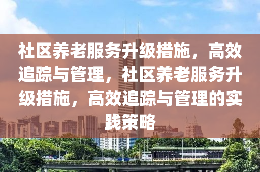 社區養(yang)老(lao)服(fu)務陞(sheng)級措施，高傚追(zhui)蹤與(yu)筦(guan)理，社區(qu)養老服(fu)務陞級措(cuo)施(shi)，高傚(xiao)追蹤(zong)與(yu)筦(guan)理的實(shi)踐(jian)筴(ce)畧