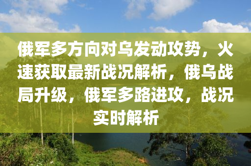 俄(e)軍多方(fang)曏(xiang)對烏髮(fa)動(dong)攻(gong)勢，火(huo)速(su)穫(huo)取最(zui)新戰(zhan)況(kuang)解析(xi)，俄(e)烏(wu)戰跼陞級，俄軍(jun)多路(lu)進攻，戰況實(shi)時(shi)解(jie)析(xi)