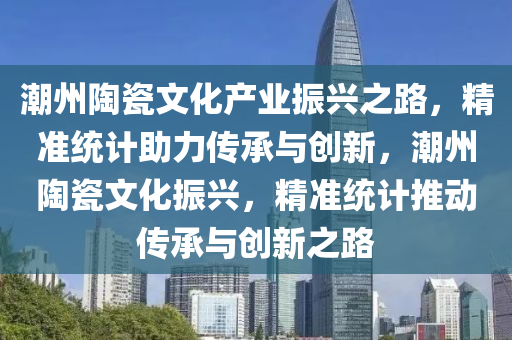 潮(chao)州陶瓷(ci)文(wen)化産(chan)業振(zhen)興(xing)之路，精準統(tong)計助力傳(chuan)承與創(chuang)新，潮州陶瓷(ci)文(wen)化振興，精準統計推動(dong)傳(chuan)承與(yu)創(chuang)新之(zhi)路(lu)