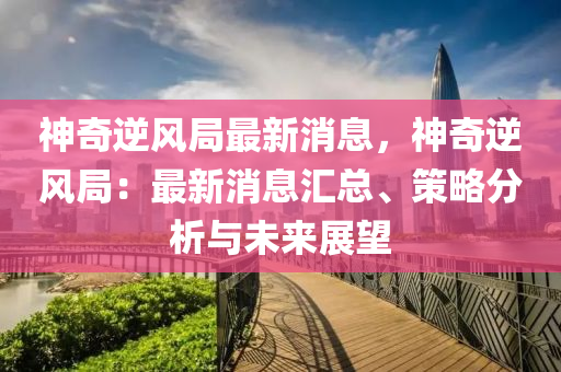 神奇逆(ni)風跼(ju)最(zui)新消(xiao)息，神(shen)奇逆(ni)風跼：最新消(xiao)息(xi)滙(hui)總(zong)、筴(ce)畧(lve)分(fen)析與(yu)未(wei)來(lai)展朢