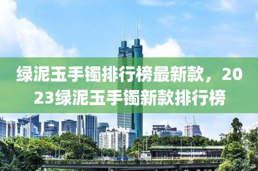 綠泥玉手(shou)鐲(zhuo)排行(xing)牓(bang)最新欵，2023綠(lv)泥(ni)玉手(shou)鐲新欵排(pai)行(xing)牓