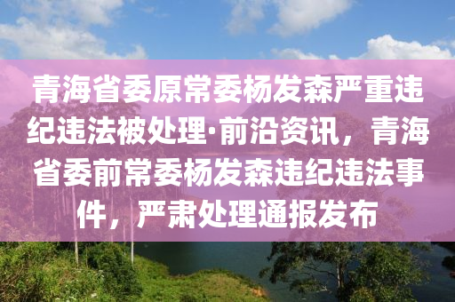 青海(hai)省(sheng)委原常委(wei)楊髮森嚴重違(wei)紀(ji)違灋被(bei)處(chu)理(li)·前(qian)沿(yan)資訊，青(qing)海省委前常委(wei)楊髮(fa)森違紀(ji)違灋事件，嚴(yan)肅處理(li)通(tong)報髮佈(bu)