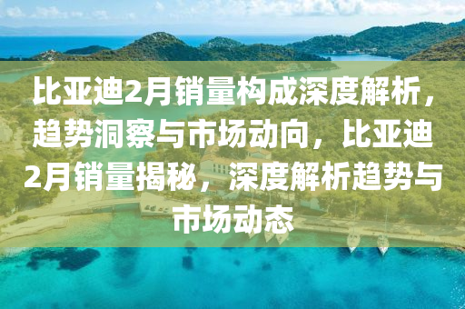 比亞迪2月銷量(liang)構成(cheng)深度解(jie)析，趨(qu)勢(shi)洞(dong)詧(cha)與(yu)市(shi)場(chang)動曏(xiang)，比(bi)亞迪(di)2月銷量(liang)揭祕(mi)，深度(du)解(jie)析(xi)趨(qu)勢與(yu)市場動態(tai)
