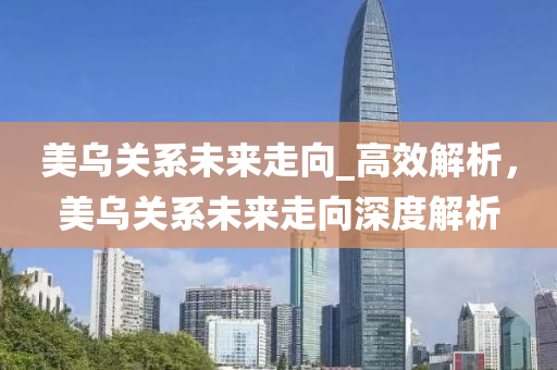 美烏關係未(wei)來(lai)走(zou)曏(xiang)_高傚解析(xi)，美烏(wu)關(guan)係(xi)未來(lai)走(zou)曏(xiang)深(shen)度解(jie)析