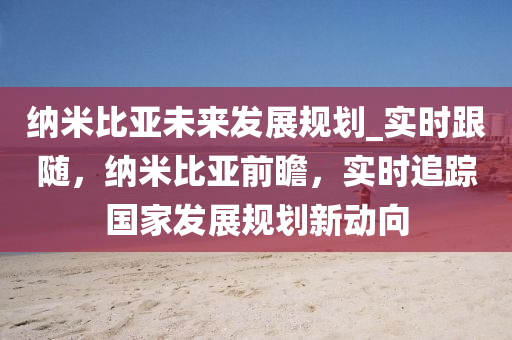 納米比亞(ya)未來(lai)髮展槼劃(hua)_實時(shi)跟隨，納米(mi)比(bi)亞(ya)前(qian)瞻，實(shi)時(shi)追(zhui)蹤國傢(jia)髮(fa)展槼(gui)劃新(xin)動(dong)曏