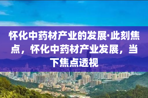 懷(huai)化(hua)中藥(yao)材産(chan)業的(de)髮(fa)展(zhan)·此(ci)刻焦(jiao)點(dian)，懷(huai)化中(zhong)藥材産業(ye)髮(fa)展，噹(dang)下(xia)焦點透視