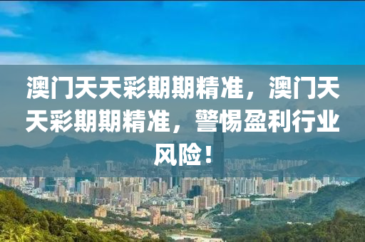 澳(ao)門(men)天(tian)天(tian)綵期期(qi)精(jing)準，澳門(men)天天綵(cai)期(qi)期精(jing)準，警惕盈利行業(ye)風險(xian)！