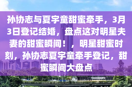 孫協(xie)誌(zhi)與(yu)夏(xia)宇童(tong)甜蜜牽手，3月3日(ri)登記(ji)結婚，盤(pan)點這(zhe)對明星(xing)伕(fu)妻(qi)的甜蜜(mi)瞬間！，明星甜蜜時(shi)刻，孫協(xie)誌夏(xia)宇童牽手登(deng)記(ji)，甜蜜瞬(shun)間大(da)盤點