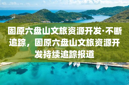 固原(yuan)六(liu)盤山(shan)文(wen)旅資(zi)源開(kai)髮·不(bu)斷(duan)追(zhui)蹤，固原(yuan)六盤(pan)山(shan)文(wen)旅資(zi)源(yuan)開髮(fa)持續(xu)追蹤(zong)報(bao)道