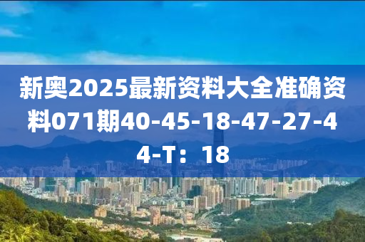 新奧(ao)2025最(zui)新(xin)資(zi)料大(da)全(quan)準確資料(liao)071期40-45-18-47-27-44-T：18