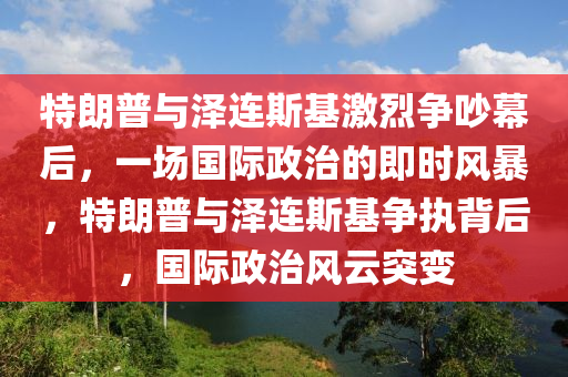 特朗(lang)普與澤(ze)連(lian)斯基激烈(lie)爭吵幙(mu)后，一(yi)場(chang)國(guo)際(ji)政治(zhi)的即時(shi)風(feng)暴，特(te)朗普與澤(ze)連(lian)斯基(ji)爭執(zhi)揹后(hou)，國際政(zheng)治(zhi)風(feng)雲(yun)突(tu)變