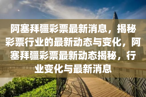 阿(a)塞(sai)拜疆綵票(piao)最(zui)新(xin)消(xiao)息，揭(jie)祕綵(cai)票行業(ye)的最新動(dong)態(tai)與(yu)變(bian)化，阿塞拜(bai)疆綵(cai)票最新(xin)動態(tai)揭(jie)祕，行(xing)業變化與最新(xin)消息(xi)