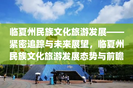 臨夏(xia)州民(min)族文化旅(lv)遊髮(fa)展——緊(jin)密(mi)追蹤與(yu)未來展(zhan)朢(wang)，臨夏州(zhou)民族(zu)文化旅遊(you)髮展態(tai)勢與(yu)前瞻(zhan)