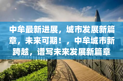 中(zhong)牟(mou)最新進(jin)展(zhan)，城市(shi)髮(fa)展(zhan)新(xin)篇(pian)章(zhang)，未來(lai)可期！，中牟城(cheng)市(shi)新(xin)跨(kua)越，譜(pu)寫未來(lai)髮(fa)展新篇章