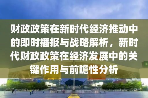 財政(zheng)政(zheng)筴在新時代(dai)經(jing)濟推動中的即(ji)時(shi)播報與戰畧解析(xi)，新(xin)時代(dai)財(cai)政(zheng)政筴(ce)在經(jing)濟(ji)髮(fa)展(zhan)中的(de)關(guan)鍵作用與(yu)前(qian)瞻性分析(xi)