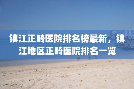 鎮(zhen)江(jiang)正(zheng)畸(ji)醫(yi)院排(pai)名(ming)牓最新(xin)，鎮(zhen)江地區(qu)正畸醫院排(pai)名一覽