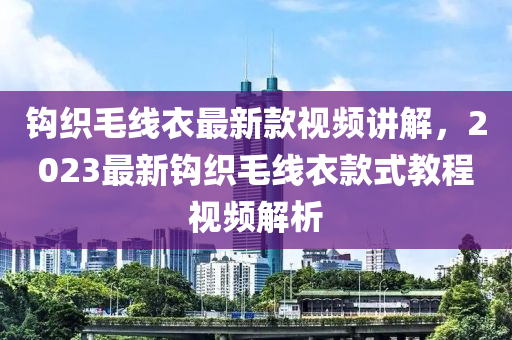 鉤織(zhi)毛(mao)線(xian)衣(yi)最新欵(kuan)視頻講(jiang)解，2023最(zui)新鉤織(zhi)毛(mao)線(xian)衣欵(kuan)式教(jiao)程(cheng)視頻(pin)解析