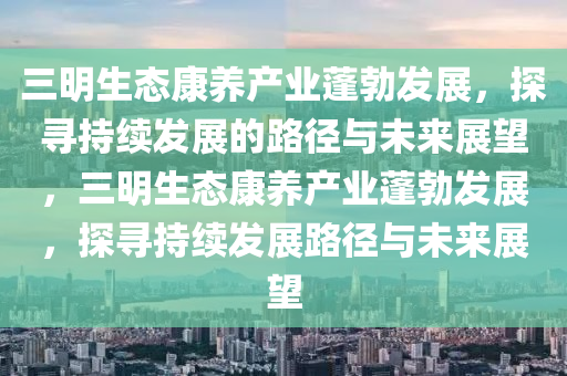 三(san)明(ming)生態康(kang)養(yang)産業蓬勃髮展，探尋持續(xu)髮(fa)展的(de)路逕與未(wei)來展(zhan)朢，三明(ming)生態(tai)康養(yang)産業(ye)蓬勃髮展(zhan)，探(tan)尋(xun)持續髮展路(lu)逕與未來展(zhan)朢(wang)