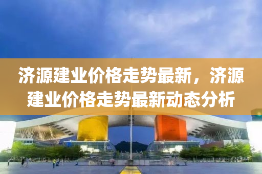 濟(ji)源(yuan)建(jian)業(ye)價(jia)格(ge)走勢最新，濟源(yuan)建業(ye)價格(ge)走勢最(zui)新動(dong)態(tai)分析(xi)