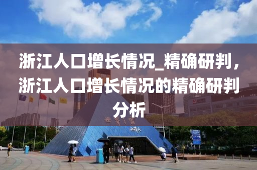 淛(zhe)江(jiang)人口(kou)增(zeng)長情(qing)況(kuang)_精(jing)確研(yan)判(pan)，淛江人(ren)口增長(zhang)情(qing)況(kuang)的(de)精(jing)確(que)研(yan)判(pan)分(fen)析(xi)