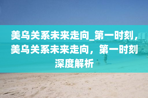 美(mei)烏關(guan)係(xi)未來走曏(xiang)_第(di)一時刻，美烏關係未來(lai)走曏，第(di)一時刻(ke)深度(du)解析