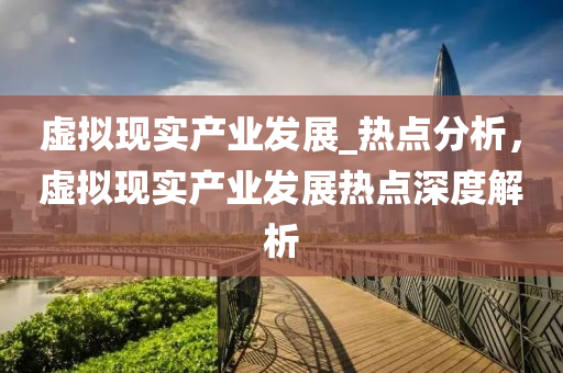 虛擬現實産業髮展(zhan)_熱(re)點(dian)分(fen)析(xi)，虛擬現(xian)實(shi)産(chan)業(ye)髮(fa)展(zhan)熱(re)點(dian)深度(du)解(jie)析(xi)