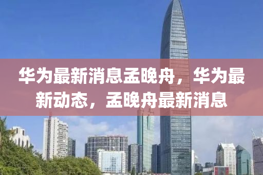 華爲最新(xin)消息孟(meng)晚(wan)舟(zhou)，華(hua)爲(wei)最(zui)新動(dong)態，孟晚舟(zhou)最新(xin)消息