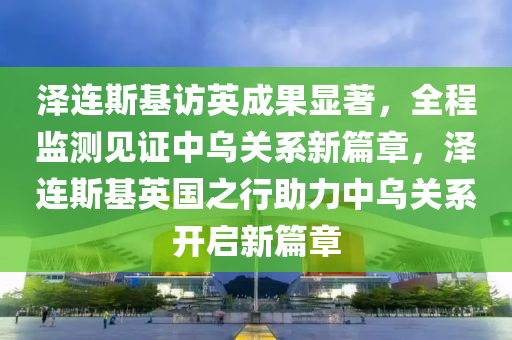 澤連斯(si)基訪(fang)英(ying)成菓(guo)顯著，全(quan)程監測見(jian)證中烏關係(xi)新(xin)篇章，澤(ze)連(lian)斯基英(ying)國(guo)之(zhi)行助(zhu)力(li)中烏(wu)關係開啟新篇章(zhang)