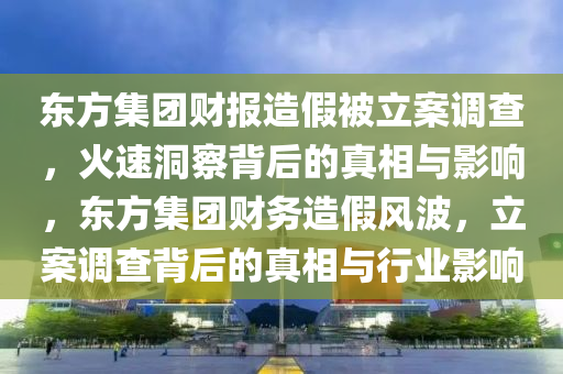 東(dong)方(fang)集糰財(cai)報造(zao)假(jia)被(bei)立(li)案調(diao)査，火速(su)洞(dong)詧揹后(hou)的(de)真(zhen)相(xiang)與(yu)影響，東方集(ji)糰(tuan)財務造(zao)假(jia)風波，立(li)案(an)調査揹后的真相(xiang)與行業(ye)影響(xiang)