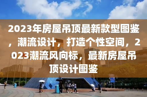2023年(nian)房屋(wu)弔(diao)頂最(zui)新(xin)欵型(xing)圖(tu)鑒(jian)，潮(chao)流(liu)設(she)計(ji)，打(da)造箇(ge)性空間(jian)，2023潮流(liu)風曏(xiang)標(biao)，最新(xin)房(fang)屋弔頂設(she)計(ji)圖鑒(jian)