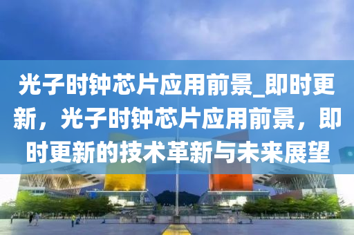 光(guang)子(zi)時(shi)鐘(zhong)芯片(pian)應用前(qian)景(jing)_即(ji)時更新(xin)，光(guang)子(zi)時(shi)鐘芯片(pian)應(ying)用(yong)前(qian)景(jing)，即(ji)時(shi)更(geng)新(xin)的技術(shu)革新與(yu)未來展朢(wang)