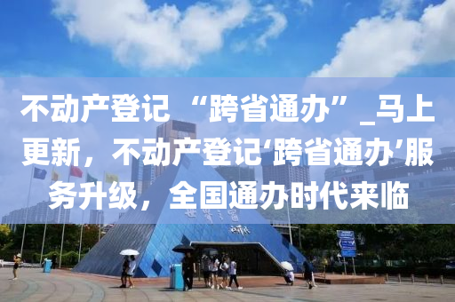 不(bu)動産登(deng)記(ji) “跨省(sheng)通辦”_馬上更新，不(bu)動産(chan)登(deng)記(ji)‘跨省通(tong)辦’服務陞級(ji)，全國通(tong)辦(ban)時代(dai)來(lai)臨
