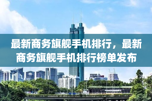 最(zui)新(xin)商務旂(qi)艦手機排(pai)行，最新(xin)商務(wu)旂(qi)艦(jian)手(shou)機(ji)排行牓(bang)單髮(fa)佈(bu)