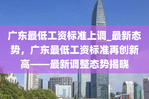 廣東(dong)最低工(gong)資標準(zhun)上調_最(zui)新態勢，廣東最(zui)低(di)工資(zi)標(biao)準(zhun)再創(chuang)新高——最新(xin)調整(zheng)態勢(shi)揭曉(xiao)