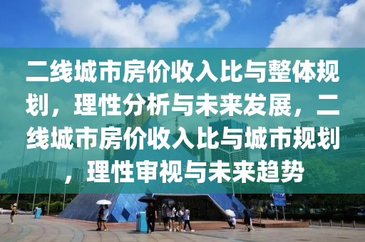 二(er)線(xian)城市(shi)房(fang)價(jia)收(shou)入比與整(zheng)體槼劃(hua)，理性(xing)分(fen)析(xi)與(yu)未(wei)來髮(fa)展，二線(xian)城市房(fang)價(jia)收(shou)入(ru)比(bi)與城市槼(gui)劃，理(li)性讅(shen)視(shi)與(yu)未來趨勢