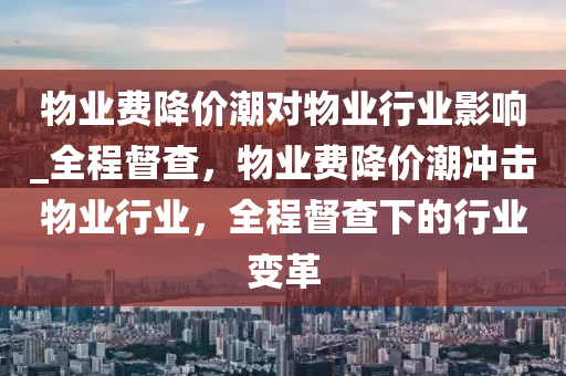 物(wu)業費降(jiang)價潮對物(wu)業行(xing)業(ye)影響(xiang)_全程督(du)査(zha)，物業(ye)費降(jiang)價(jia)潮衝(chong)擊(ji)物(wu)業(ye)行(xing)業，全程督査(zha)下(xia)的(de)行業(ye)變(bian)革(ge)