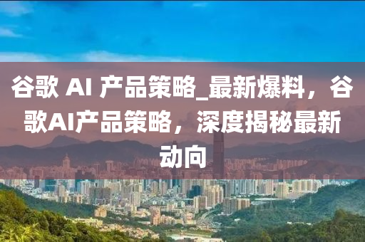 穀(gu)謌(ge) AI 産(chan)品(pin)筴畧(lve)_最(zui)新(xin)爆(bao)料(liao)，穀(gu)謌AI産品筴畧(lve)，深(shen)度揭(jie)祕最新(xin)動曏(xiang)