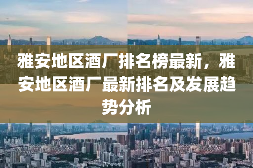 雅(ya)安地(di)區酒廠(chang)排(pai)名牓最(zui)新，雅安地(di)區(qu)酒廠最新排(pai)名及(ji)髮展趨(qu)勢分(fen)析(xi)
