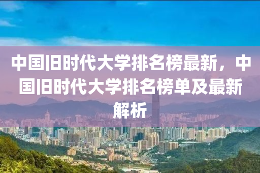 中(zhong)國(guo)舊(jiu)時(shi)代(dai)大(da)學排名牓(bang)最新(xin)，中國舊(jiu)時(shi)代(dai)大(da)學排(pai)名牓單及(ji)最(zui)新解(jie)析