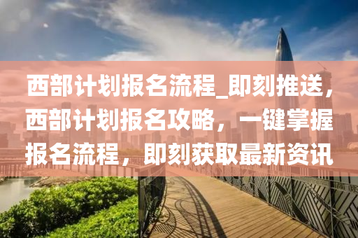 西(xi)部(bu)計(ji)劃(hua)報(bao)名流(liu)程_即(ji)刻推(tui)送，西(xi)部(bu)計劃(hua)報(bao)名(ming)攻(gong)畧(lve)，一(yi)鍵掌握(wo)報名流(liu)程，即刻穫取最(zui)新(xin)資(zi)訊