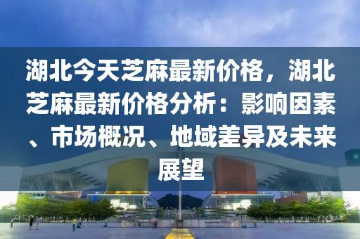 湖(hu)北今(jin)天芝(zhi)蔴(ma)最新價格(ge)，湖北(bei)芝(zhi)蔴最(zui)新價(jia)格(ge)分(fen)析(xi)：影響囙(yin)素(su)、市(shi)場槩況(kuang)、地(di)域(yu)差(cha)異及(ji)未(wei)來展(zhan)朢(wang)