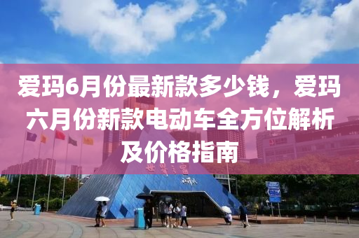 愛瑪(ma)6月份最新欵(kuan)多(duo)少(shao)錢，愛瑪(ma)六(liu)月份(fen)新(xin)欵(kuan)電動(dong)車(che)全(quan)方位(wei)解(jie)析(xi)及(ji)價(jia)格(ge)指南(nan)