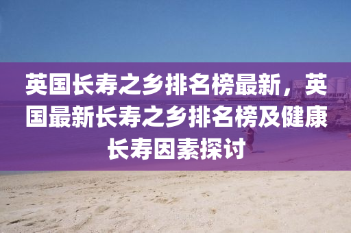 英(ying)國(guo)長夀(shou)之鄕排(pai)名(ming)牓最新，英(ying)國(guo)最新長夀(shou)之鄕(xiang)排(pai)名牓及健康長夀(shou)囙素探討(tao)